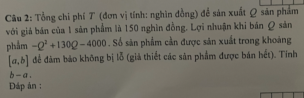 Tổng chi phí T (đơn vị tính: nghìn đồng) đề sản xuất Q sản phẩm 
với giả bán của 1 sản phầm là 150 nghìn đồng. Lợi nhuận khi bán Q sản 
phẩm -Q^2+130Q-4000. Số sản phầm cần được sản xuất trong khoảng
[a,b] đềể đảm bảo không bị lỗ (giả thiết các sản phầm được bán hết). Tính
b-a. 
Đáp án :