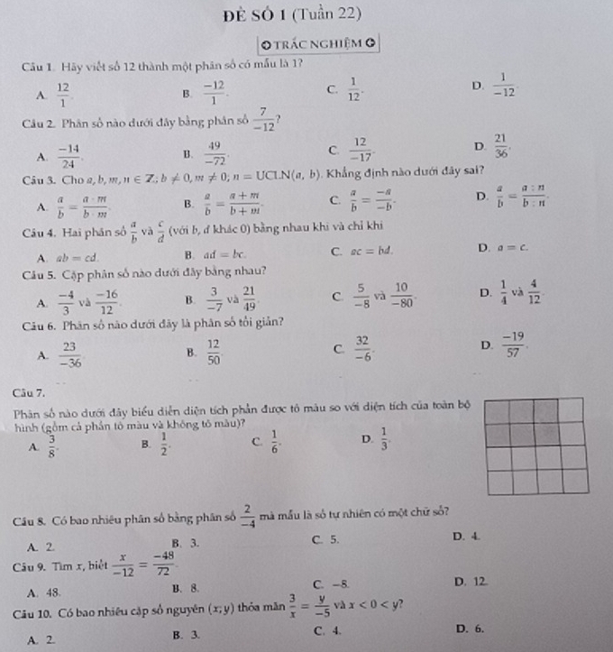 Đề Sở 1 (Tuần 22)
O trác nghiệm 0
Câu 1. Hãy viết số 12 thành một phân số có mẫu là 1?
C.
A.  12/1 . B.  (-12)/1 .  1/12 .
D.  1/-12 
Câu 2. Phân số nào dưới đây bằng phân số  7/-12  ?
A.  (-14)/24 .  49/-72 . C  12/-17 . D.  21/36 .
B.
Câu 3. Cho a, b, m, n∈ Z;b!= 0,m!= 0;n=UCLN(a,b) Khẳng định nào dưới đây sai?
A.  a/b = a· m/b· m  B.  a/b = (a+m)/b+m - C.  a/b = (-a)/-b . D.  a/b = a:n/b:n .
Câu 4. Hai phân số  a/b  và  c/d  (với b, đ khác 0) bằng nhau khi và chỉ khi
A. ab=cd. B. ad=bc. C. ac=bd. D. a=c.
Câu 5. Cặp phân số nào dưới đây bằng nhau?
A.  (-4)/3  và  (-16)/12 . B.  3/-7  và  21/49  C.  5/-8  và  10/-80 . D.  1/4  và  4/12 
Câu 6. Phân số nào dưới đãy là phân số tổi giản?
A.  23/-36  B.  12/50  C.  32/-6 . D.  (-19)/57 .
Câu 7.
Phân số nào dưới đây biểu diễn diện tích phần được tô màu so với diện tích của toàn bộ
hình (gồm cả phần tô màu và không tố màu)?
A.  3/8 . B.  1/2 . C.  1/6 . D.  1/3 .
Cầu 8. Có bao nhiêu phân số bằng phân số  2/-4  mà mẫu là số tự nhiên có một chữ số?
A. 2. B. 3. C. 5. D. 4.
Câu 9. Tìm x, biệt  x/-12 = (-48)/72 .
A. 48. B. 8. C. -8. D. 12.
Câu 10. Có bao nhiêu cập số nguyên (x;y) thỏa mǎn  3/x = y/-5  và x<0<y ,
A. 2. B. 3. C. 4. D. 6.