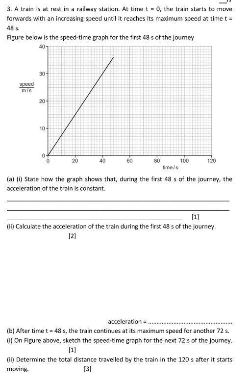 A train is at rest in a railway station. At time t=0 , the train starts to move 
forwards with an increasing speed until it reaches its maximum speed at time t=
48 s. 
Figure below is the speed-time graph for the first 48 s of the journey
 speed/m/s 
(a) (i) State how the graph shows that, during the first 48 s of the journey, the 
acceleration of the train is constant. 
_ 
_ 
_[1] 
(ii) Calculate the acceleration of the train during the first 48 s of the journey. 
[2]
acceleration = _ 
(b) After time t=48s , the train continues at its maximum speed for another 72 s. 
(i) On Figure above, sketch the speed-time graph for the next 72 s of the journey. 
[1] 
(ii) Determine the total distance travelled by the train in the 120 s after it starts 
moving. [3]