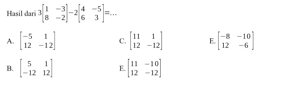 Hasil dari 3beginbmatrix 1&-3 8&-2endbmatrix -2beginbmatrix 4&-5 6&3endbmatrix =. .. _
A. beginbmatrix -5&1 12&-12endbmatrix C. beginbmatrix 11&1 12&-12endbmatrix E. beginbmatrix -8&-10 12&-6endbmatrix
B. beginbmatrix 5&1 -12&12endbmatrix beginbmatrix 11&-10 12&-12endbmatrix
E.