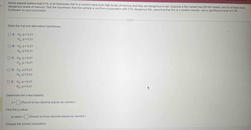Some experts believe that 21% of all freshwater fish in a country have such high levels of mercury that they are dangerous to eat. Suppose a fish market has 250 fish tested, and 43 of them have
dangerous levels of mercury. Test the hypothesis that this sample is not from a population with 21% dangerous fish, assuming that this is a random sample. Use a significance level of 0.05.
Comment on your conclusion.
State the null and alternative hypotheses.
A. H_0:p=0.21
H_a:p>0.21
B. H_0:p=0.21
H_a:p!= 0.21
C. H_0:p>0.21
H_a:p<0.21
D. H_0:p!= 0.21
H_a:p=0.21
E. H_0:p<0.21
H_a:p>0.21
Determine the z -test statistic.
z=□ (Round to two decimal places as needed.)
Find the p -value.
p -value =□ (Round to three decimal places as needed.)
Choose the correct conclusion.