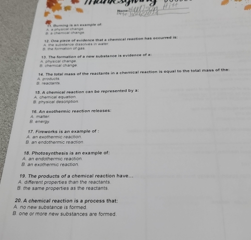 Name
11. Buming is an example of
B. a cherical change A. a physical change
12. One piece of evidence that a chemical reaction has occurred is:
B. the formation of gas 4 t e substance dissolves in water 
13. The formation of a new substance is evidence of a
h m c a l ch a o A. physical change
14. The total mass of the reactants in a chemical reaction is equal to the total mass of the:
B. reactants A. praducts
15. A chemical reaction can be represented by a:
B. physical description. A. chemical equation.
A matter 16. An exothermic reaction releases:
B. energy
17. Fireworks is an example of
A. an exothermic reaction.
B. an endothermic reaction
18. Photosynthesis is an example of:
A. an endothermic reaction.
B. an exothermic reaction.
19. The products of a chemical reaction have...
A. different properties than the reactants
B. the same properties as the reactants.
20. A chemical reaction is a process that:
A. no new substance is formed.
B. one or more new substances are formed.