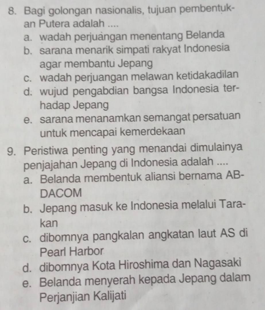 Bagi golongan nasionalis, tujuan pembentuk-
an Putera adalah ....
a. wadah perjuàngan menentang Belanda
b. sarana menarik simpati rakyat Indonesia
agar membantu Jepang
c. wadah perjuangan melawan ketidakadilan
d: wujud pengabdian bangsa Indonesia ter-
hadap Jepang
e. sarana menanamkan semangat persatuan
untuk mencapai kemerdekaan
9. Peristiwa penting yang menandai dimulainya
penjajahan Jepang di Indonesia adalah ....
a. Belanda membentuk aliansi bernama AB -
DACOM
b. Jepang masuk ke Indonesia melalui Tara-
kan
c. dibomnya pangkalan angkatan laut AS di
Pearl Harbor
d. dibomnya Kota Hiroshima dan Nagasaki
e. Belanda menyerah kepada Jepang dalam
Perjanjian Kalijati