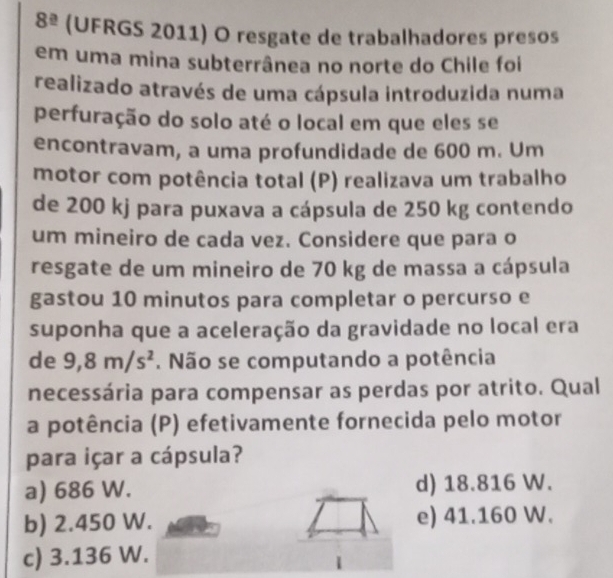 8^(_ a) (UFRGS 2011) O resgate de trabalhadores presos
em uma mina subterrânea no norte do Chile foi
realizado através de uma cápsula introduzida numa
perfuração do solo até o local em que eles se
encontravam, a uma profundidade de 600 m. Um
motor com potência total (P) realizava um trabalho
de 200 kj para puxava a cápsula de 250 kg contendo
um mineiro de cada vez. Considere que para o
resgate de um mineiro de 70 kg de massa a cápsula
gastou 10 minutos para completar o percurso e
suponha que a aceleração da gravidade no local era
de 9,8m/s^2. Não se computando a potência
necessária para compensar as perdas por atrito. Qual
a potência (P) efetivamente fornecida pelo motor
para içar a cápsula?
a) 686 W. d) 18.816 W.
b) 2.450 W. e) 41.160 W.
c) 3.136 W.