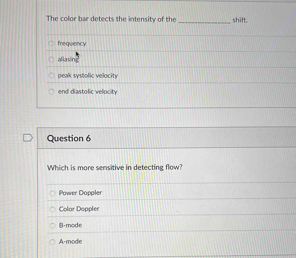 The color bar detects the intensity of the _shift.
frequency
aliasing
peak systolic velocity
end diastolic velocity
Question 6
Which is more sensitive in detecting flow?
Power Doppler
Color Doppler
B-mode
A-mode