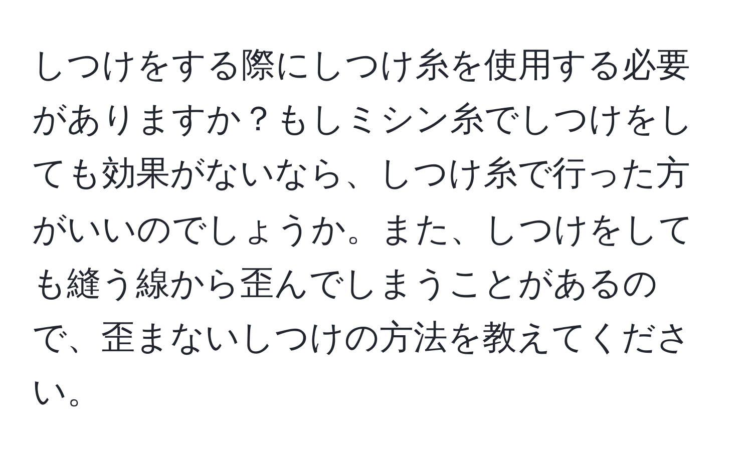 しつけをする際にしつけ糸を使用する必要がありますか？もしミシン糸でしつけをしても効果がないなら、しつけ糸で行った方がいいのでしょうか。また、しつけをしても縫う線から歪んでしまうことがあるので、歪まないしつけの方法を教えてください。