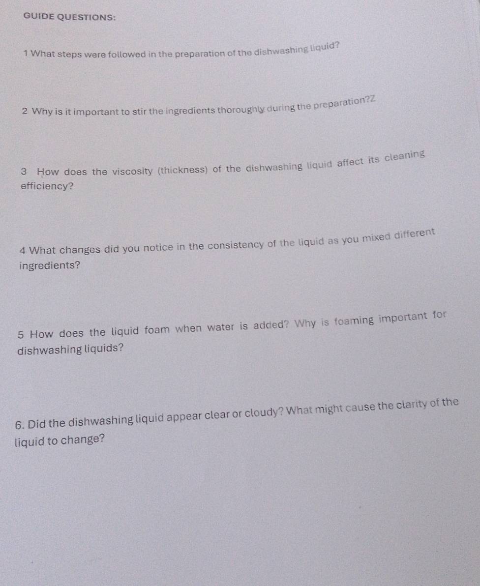 GUIDE QUESTIONS: 
1 What steps were followed in the preparation of the dishwashing liquid? 
2 Why is it important to stir the ingredients thoroughly during the preparation?Z 
3 How does the viscosity (thickness) of the dishwashing liquid affect its cleaning 
efficiency? 
4 What changes did you notice in the consistency of the liquid as you mixed different 
ingredients? 
5 How does the liquid foam when water is added? Why is foaming important for 
dishwashing liquids? 
6. Did the dishwashing liquid appear clear or cloudy? What might cause the clarity of the 
liquid to change?