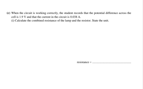 When the circuit is working correctly, the student records that the potential difference across the 
cell is 1.9 V and that the current in the circuit is 0.038 A. 
(i) Calculate the combined resistance of the lamp and the resistor. State the unit, 
resistance =_