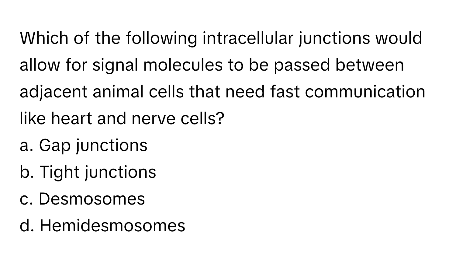 Which of the following intracellular junctions would allow for signal molecules to be passed between adjacent animal cells that need fast communication like heart and nerve cells?

a. Gap junctions 
b. Tight junctions 
c. Desmosomes 
d. Hemidesmosomes