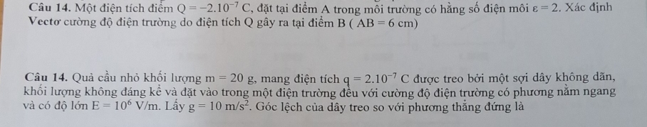 Một điện tích điểm Q=-2.10^(-7)C , đặt tại điểm A trong môi trường có hằng số điện môi varepsilon =2. Xác định 
Vectơ cường độ điện trường do điện tích Q gây ra tại điểm B(AB=6cm)
Câu 14. Quả cầu nhỏ khối lượng m=20g :, mang điện tích q=2.10^(-7)C được treo bởi một sợi dây không dãn, 
khối lượng không đáng kể và đặt vào trong một điện trường đều với cường độ điện trường có phương nằm ngang 
và có độ lớn E=10^6V/m. Lấy g=10m/s^2. Góc lệch của dây treo so với phương thắng đứng là