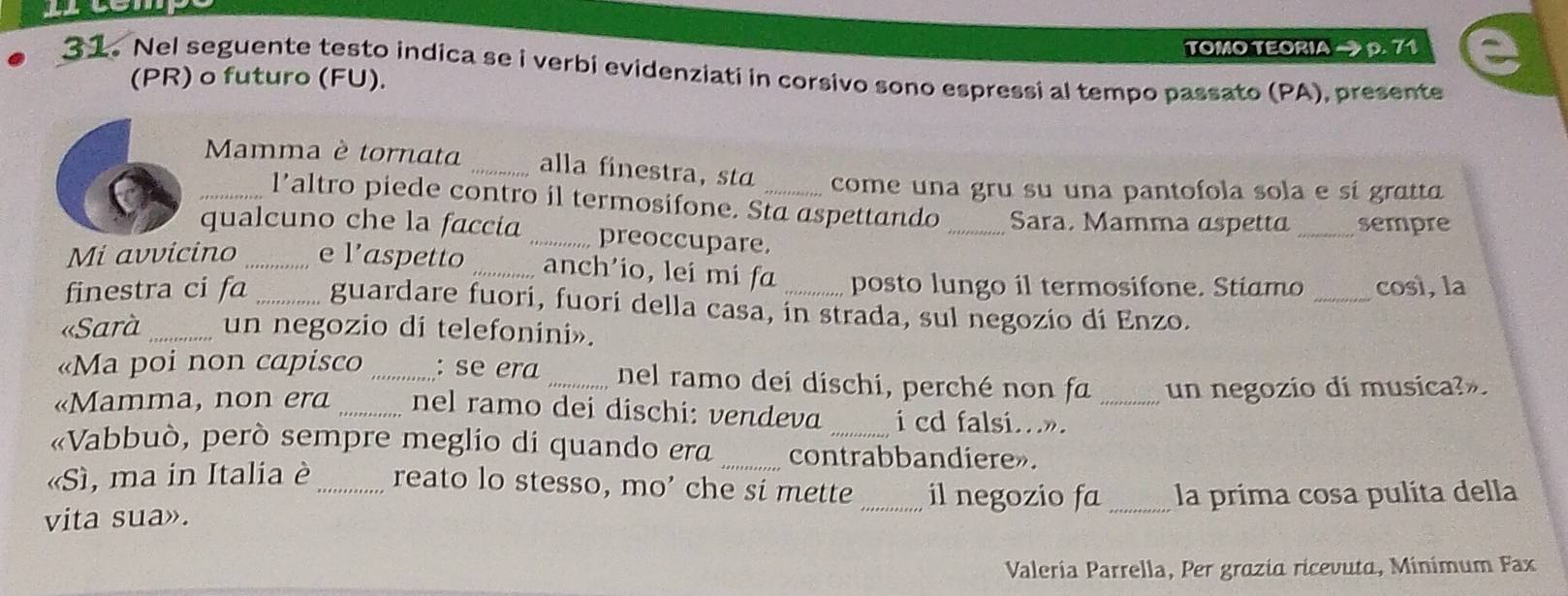 TOMO TEORIA → p. 71 
31. Nel seguente testo indica se i verbi evidenziati in corsivo sono espressi al tempo passato (PA), presente 
(PR) o futuro (FU). 
_ Mamma è tornata _alla finestra, st _come una gru su una pantofola sola e sí gratt 
l’altro piede contro il termosifone. Sta aspettando _Sara, Mamma aspetta _sempre 
qualcuno che la faccia _preoccupare. 
_ 
Mi avvicino e l’aspetto _anch'io, lei mi fa posto lungo il termosifone. Stiamo così, la 
finestra ci fɑ _guardare fuori, fuori della casa, in strada, sul negozío dí Enzo. 
«Sarà _un negozio di telefonini». 
«Ma poi non capisco _: se era _nel ramo dei dischi, perché non fa un negozio di musica?». 
«Mamma, non era _nel ramo dei dischi: vendeva i cd falsi.»._ 
«Vabbuò, però sempre meglio di quando era _contrabbandiere». 
«Sì, ma in Italia è_ reato lo stesso, mo’ che si mette _il negozio fa _la prima cosa pulita della 
vita sua». 
Valería Parrella, Per grazia ricevuta, Minímum Fax