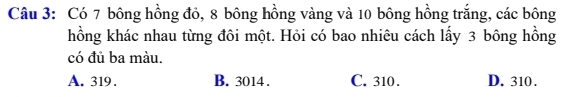 Có 7 bông hồng đỏ, 8 bông hồng vàng và 10 bông hồng trắng, các bông
hồng khác nhau từng đôi một. Hỏi có bao nhiêu cách lấy 3 bông hồng
có đủ ba màu.
A. 319. B. 3014. C. 310. D. 310.