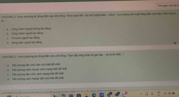 Thời gian còn lại 0
CHƯO'NG 2. Chọn phương án đúng điễn vào chỗ trồng: Theo quan điể, của chủ nghĩa Mác - Lênin: 'Lực lượng sản xuất hàng đầu của toàn nhân loại là...,
là.."
a. Công nhân/ người không lao động.
b. Công nhân/ người lao động
c. Trí thức/ người lao động.
d. Nộng dân/ người lao động.
CHƯONG 2. Chọn phương án đúng điễn vào chỗ trồng: "Giai cấp công nhân là giai cấp... và có tin thần..."
a. Tiên phong dân chủ/ dân chủ triệt để nhất.
b. Tiên phong cách mạng/ cách mạng triệt để nhất
c. Tiên phong dân chủ/ cách mạng triệt để nhất.
d. Tiên phong cách mạng/ dân chủ triệt đễ nhất