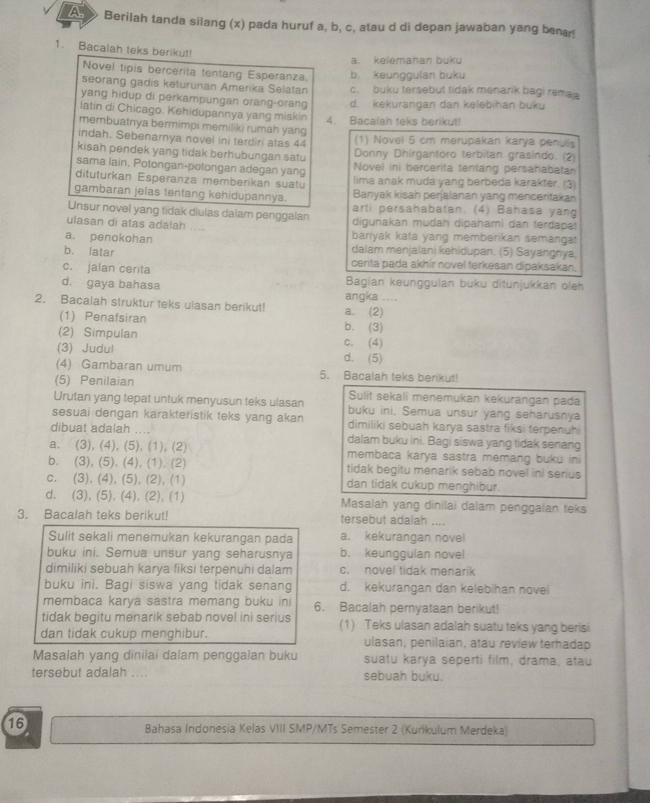 A Berilah tanda silang (x) pada huruf a, b, c, atau d di depan jawaban yang benar!
1. Bacalah teks berikut!
a. kelemahan buku
Novel tipis bercerita tentang Esperanza. b. keunggulan buku
seorang gadis keturunan Amerika Selatan c. buku tersebut tidak menarik bagi remaa
yang hidup di perkampungan orang-orang d. kekurangan dan kelebihan buku
latin di Chicago. Kehidupannya yang miskin 4. Bacalah teks berikut!
membuatnya bermimpi memiliki rumah yang
indah. Sebenarnya novel ini terdiri atas 44 (1) Novel 5 cm merupakan karya penulis
kisah pendek yang tidak berhubungan satu Donny Dhirgantoro terbitan grasindo. (2)
sama lain. Potongan-potongan adegan yang Novel ini bercerita tentang persahabatan
dituturkan Esperanza memberikan suatu lima anak muda yang berbeda karakter. (3)
gambaran jelas tentang kehidupannya. Banyak kisah perjalanan yang menceritakan
arti persahabatan. (4) Bahasa yang
Unsur novel yang tidak diulas dalam penggalan digunakan mudah dipahami dan terdapat
ulasan di atas adalah ....
a. penokohan
banyak kata yang memberikan semangat
b. latar dalam menjalan| kehidupan. (5) Sayangnya,
c. jalan cerita
cerita pada akhír novel terkesan dipaksakan.
d. gaya bahasa
Bagian keunggulan buku ditunjukkan oleh
angka ....
2. Bacalah struktur teks ulasan berikut!
a. (2)
(1) Penafsiran b. (3)
(2) Simpulan
c. (4)
(3) Judul d. (5)
(4) Gambaran umum 5. Bacalah teks berikut!
(5) Penilaian
Sulit sekali menemukan kekurangan pada
Urutan yang tepat untuk menyusun teks ulasan buku ini, Semua unsur yang seharusnya
sesuai dengan karakteristik teks yang akan dimiliki sebuah karya sastra fiksi terpenuhi
dibuat adalah ... dalam buku ini. Bagi siswa yang tidak senang
a. (3), (4), (5), (1), (2) membaca karya sastra memang buku ini
b. (3), (5), (4), (1), (2) tidak begitu menarik sebab novel ini serius
c. (3), (4), (5), (2), (1) dan tidak cukup menghibur.
d. (3), (5), (4), (2), (1) Masalah yang dinilai dalam penggalan teks
3. Bacalah teks berikut! tersebut adalah ....
Sulit sekali menemukan kekurangan pada a. kekurangan novel
buku ini. Semua unsur yang seharusnya b. keunggulan novel
dimiliki sebuah karya fiksi terpenuhi dalam c. novel tidak menarik
buku ini. Bagi siswa yang tidak senang d. kekurangan dan kelebihan novel
membaca karya sastra memang buku ini 6. Bacalah pernyataan berikut!
tidak begitu menarik sebab novel ini serius (1) Teks ulasan adalah suatu teks yang berisi
dan tidak cukup menghibur.
ulasan, penilaian, atau review terhadap
Masalah yang dinilai dalam penggalan buku suatu karya seperti film, drama, atau
tersebut adalah .... sebuah buku.
16
Bahasa Indonesia Kelas VIII SMP/MTs Semester 2 (Kurikulum Merdeka)