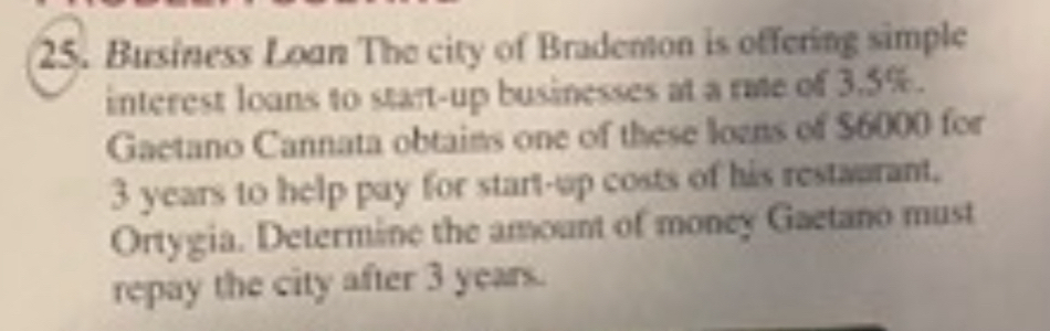 Business Loan The city of Brademon is offering simple 
interest loans to start-up businesses at a rate of 3.5%. 
Gaetano Cannata obtaims one of these lozns of $6000 for
3 years to help pay for start-up costs of his restaurant. 
Ortygia. Determine the amount of money Gaetano must 
repay the city after 3 years.