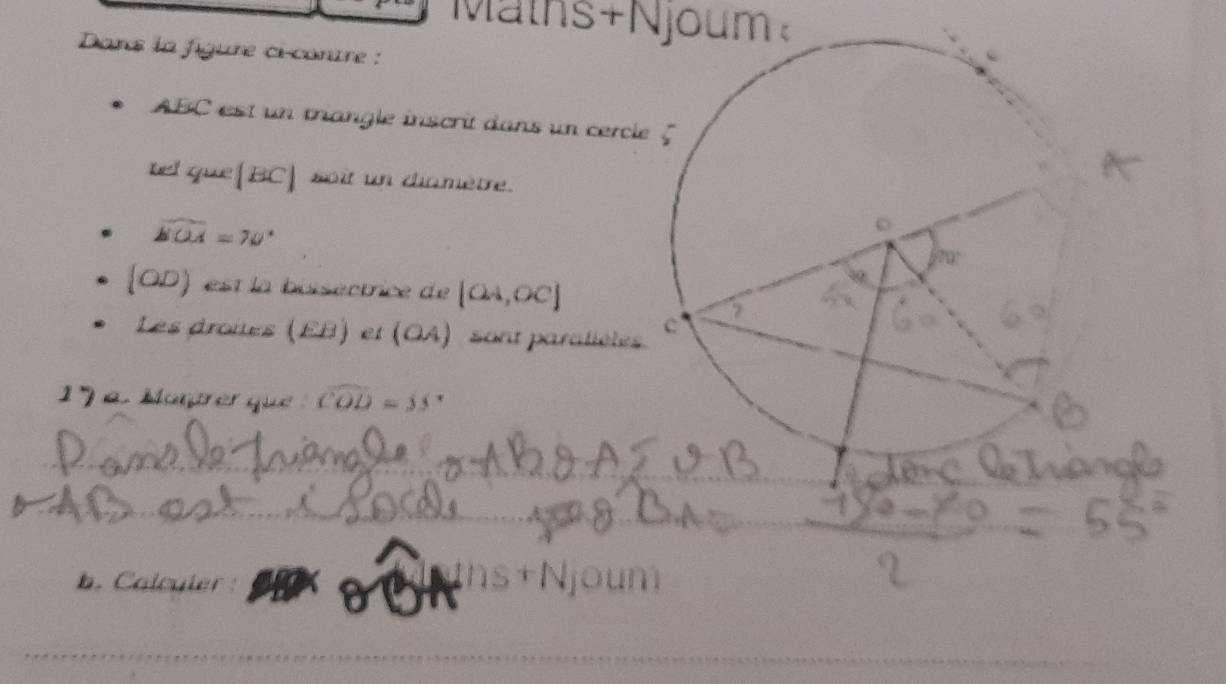 Maths+Njoum 
Dans la figure ci-contre :
ABC est un triangle inscrit dans un cercle 
tel que (BC) soit un diamètre.
widehat bOA=70°
 OD) est la bissectrice de [OA,OC]
Les droites (EB) et (OA) sont paralièles 
1 Montre que widehat COD=33°
b. Calcuier
hs+Njoum