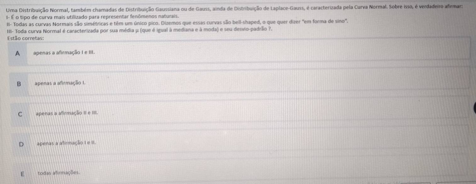 Uma Distribuição Normal, também chamadas de Distribuição Gaussiana ou de Gauss, ainda de Distribuição de Laplace-Gauss, é caracterizada pela Curva Normal. Sobre isso, é verdadeiro afirmar:
- É o tipo de curva mais utilizado para representar fenômenos naturais.
II- Todas as curvas Normais são simétricas e têm um único pico. Dizemos que essas curvas são bell-shaped, o que quer dizer "em forma de sino".
III- Toda curva Normal é caracterizada por sua média μ (que é igual à mediana e à moda) e seu desvio-padrão ?.
Estão corretas:
A apenas a afirmação I e III.
B apenas a afirmação I.
C apenas a afirmação II e III.
apenas a afirmação I e II.
todas afirmações.