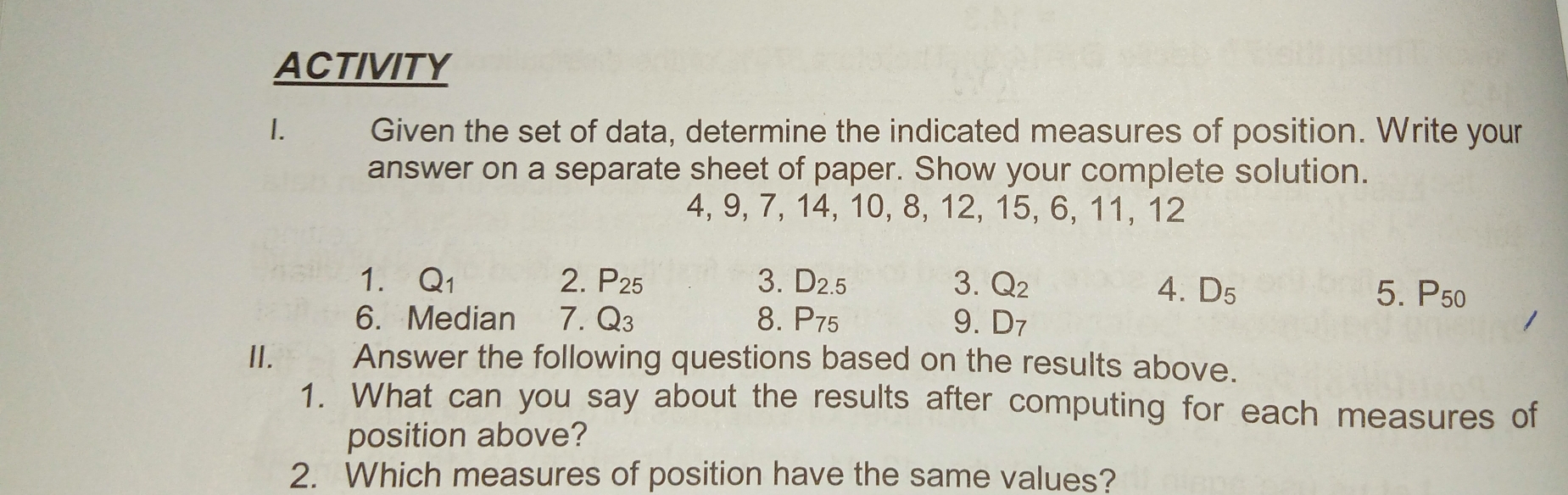 ACTIVITY
1. Given the set of data, determine the indicated measures of position. Write your
answer on a separate sheet of paper. Show your complete solution.
4, 9, 7, 14, 10, 8,12,15,6,11,12
1. Q1 2. P25 3. D2.5 3. Q2 4. D5 5. P50
6.  Median 7. Q3 8. P75 9. D7
1.__ Answer the following questions based on the results above.
1.  What can you say about the results after computing for each measures of
position above?
2.   Which measures of position have the same values?