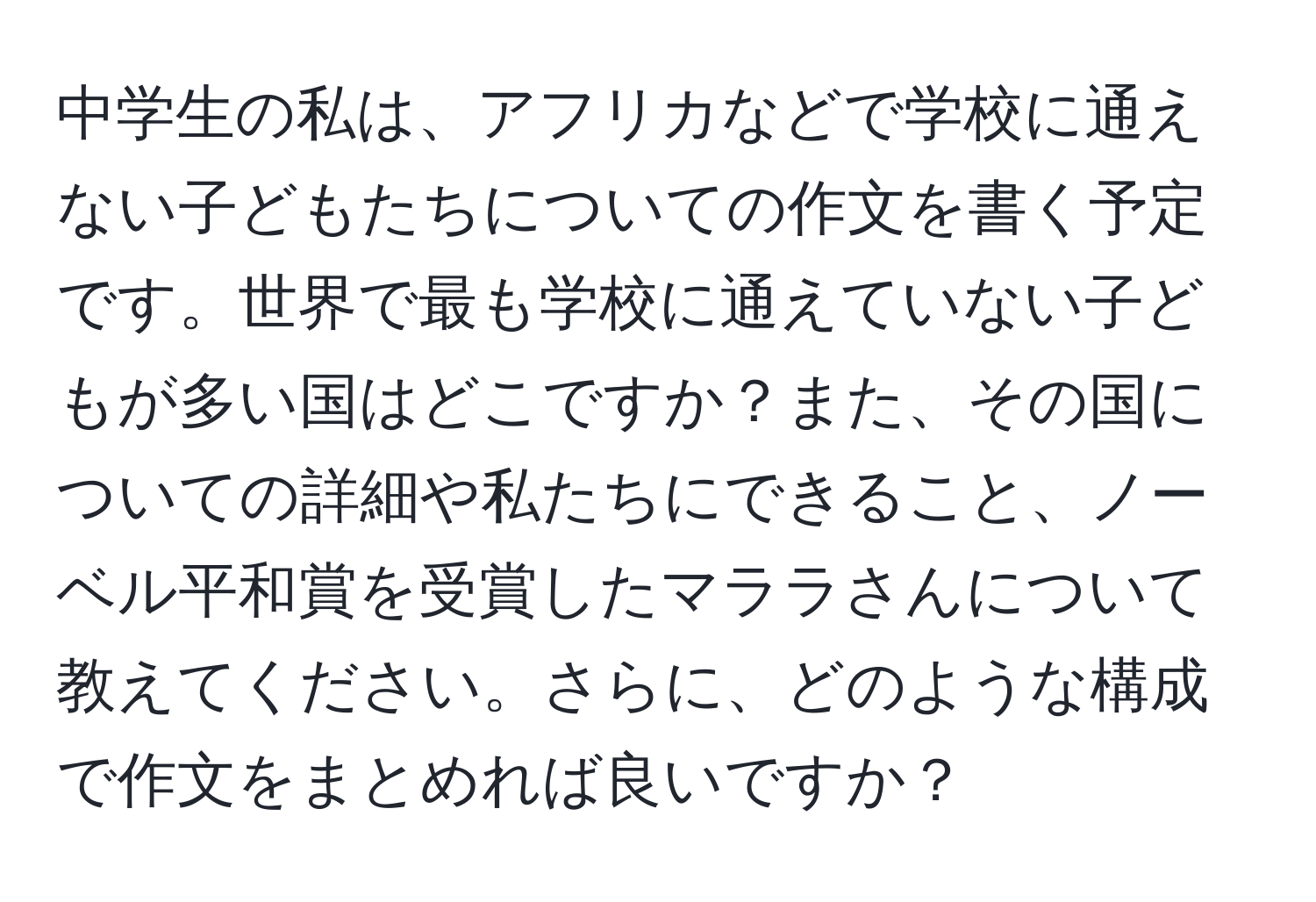 中学生の私は、アフリカなどで学校に通えない子どもたちについての作文を書く予定です。世界で最も学校に通えていない子どもが多い国はどこですか？また、その国についての詳細や私たちにできること、ノーベル平和賞を受賞したマララさんについて教えてください。さらに、どのような構成で作文をまとめれば良いですか？