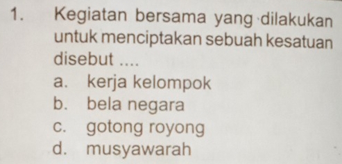 Kegiatan bersama yang dilakukan
untuk menciptakan sebuah kesatuan
disebut ....
a. kerja kelompok
b. bela negara
c. gotong royong
d. musyawarah