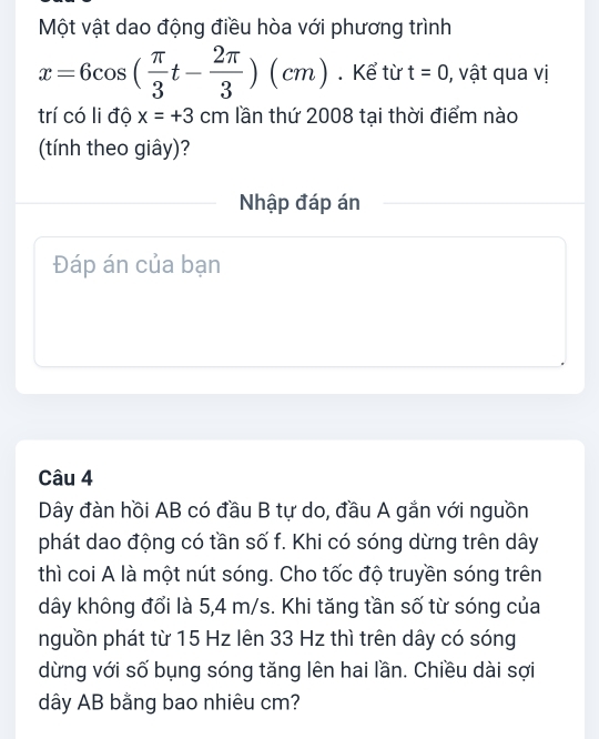 Một vật dao động điều hòa với phương trình
x=6cos ( π /3 t- 2π /3 )(cm). Kể từ t=0 , vật qua vị 
trí có li độ x=+3cm lần thứ 2008 tại thời điểm nào 
(tính theo giây)? 
Nhập đáp án 
Đáp án của bạn 
Câu 4 
Dây đàn hồi AB có đầu B tự do, đầu A gắn với nguồn 
phát dao động có tần số f. Khi có sóng dừng trên dây 
thì coi A là một nút sóng. Cho tốc độ truyền sóng trên 
dây không đổi là 5,4 m/s. Khi tăng tần số từ sóng của 
nguồn phát từ 15 Hz lên 33 Hz thì trên dây có sóng 
dừng với số bụng sóng tăng lên hai lần. Chiều dài sợi 
dây AB bằng bao nhiêu cm?