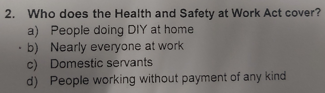 Who does the Health and Safety at Work Act cover?
a) People doing DIY at home
b) Nearly everyone at work
c) Domestic servants
d) People working without payment of any kind