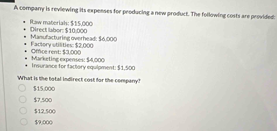 A company is reviewing its expenses for producing a new product. The following costs are provided:
Raw materials: $15,000
Direct labor: $10,000
Manufacturing overhead: $6,000
Factory utilities: $2,000
Office rent: $3,000
Marketing expenses: $4,000
Insurance for factory equipment: $1,500
What is the total indirect cost for the company?
$15,000
$7,500
$12,500
$9,000