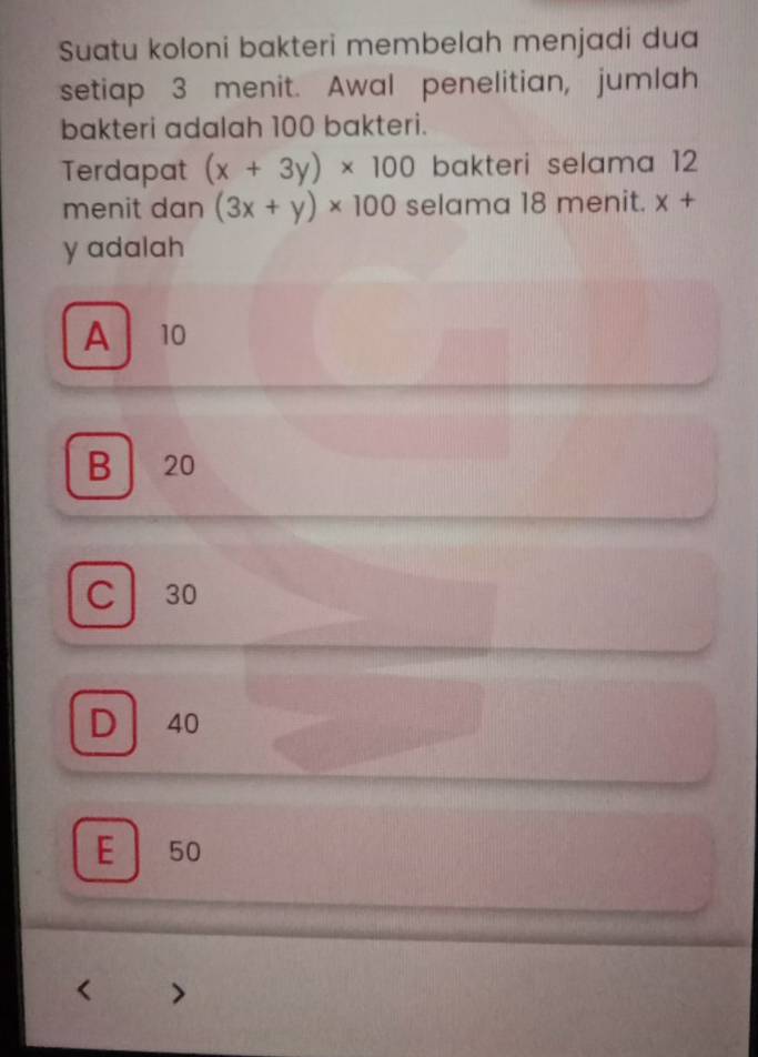 Suatu koloni bakteri membelah menjadi dua
setiap 3 menit. Awal penelitian, jumlah
bakteri adalah 100 bakteri.
Terdapat (x+3y)* 100 bakteri selama 12
menit dan (3x+y)* 100 selama 18 menit. x+
y adalah
A 10
B 20
Cl 30
D 40
E ₹50