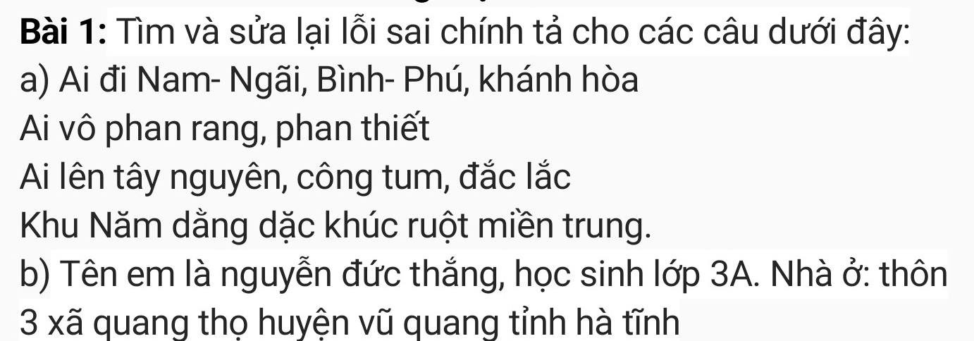 Tìm và sửa lại lỗi sai chính tả cho các câu dưới đây: 
a) Ai đi Nam- Ngãi, Bình- Phú, khánh hòa 
Ai vô phan rang, phan thiết 
Ai lên tây nguyên, công tum, đắc lắc 
Khu Năm dằng dặc khúc ruột miền trung. 
b) Tên em là nguyễn đức thắng, học sinh lớp 3A. Nhà ở: thôn 
3 xã quang thọ huyện vũ quang tỉnh hà tĩnh