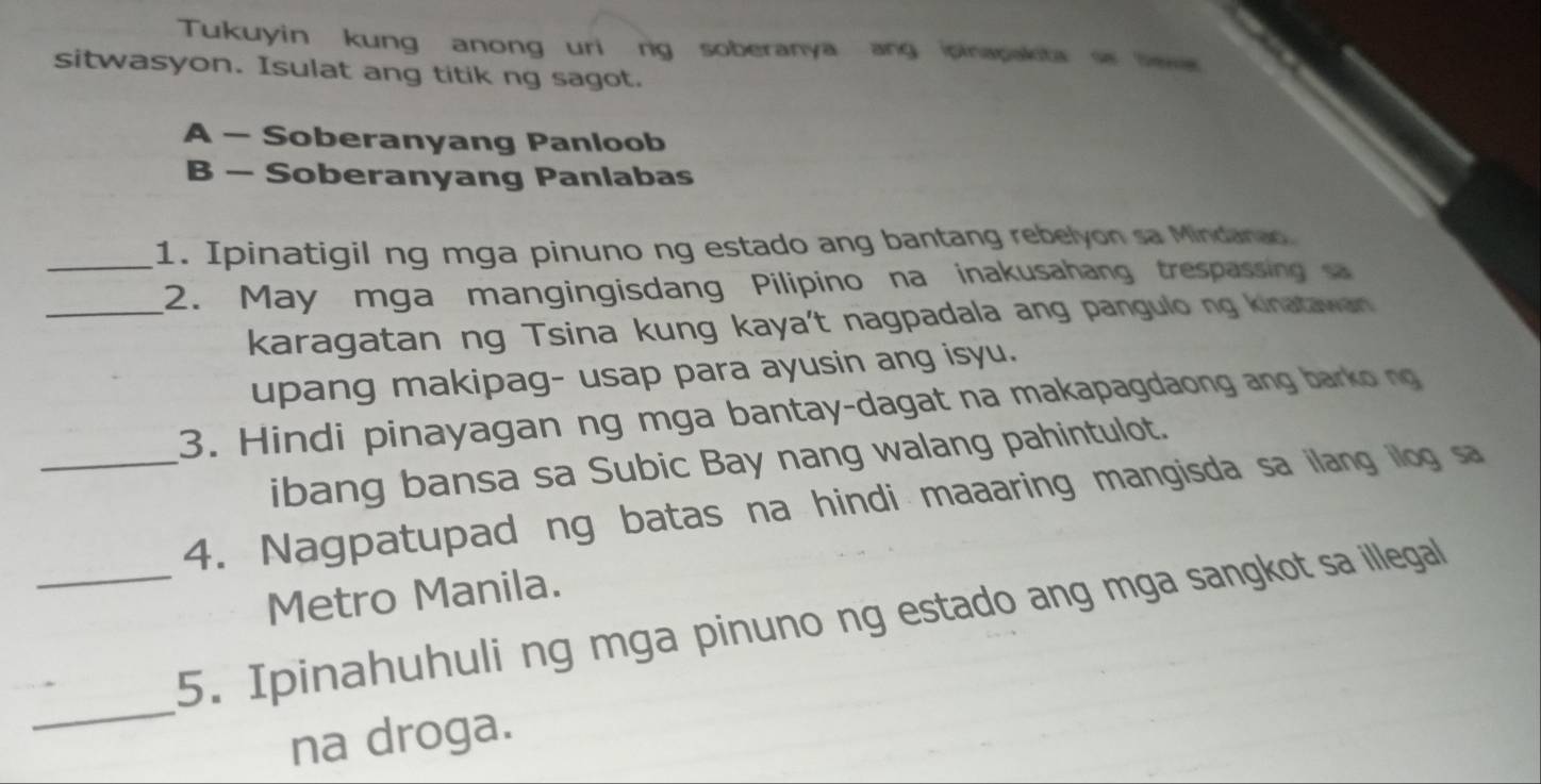 Tukuyin kung anong uri ng soberanya ang ipinapakita s liewa
sitwasyon. Isulat ang titik ng sagot.
A - Soberanyang Panloob
B - Soberanyang Panlabas
_1. Ipinatigil ng mga pinuno ng estado ang bantang rebelyon sa Mindanao
2. May mga mangingisdang Pilipino na inakusahang trespassing s
_karagatan ng Tsina kung kaya't nagpadala ang pangulo ng kinatawan
upang makipag- usap para ayusin ang isyu.
3. Hindi pinayagan ng mga bantay-dagat na makapagdaong ang barko ng
ibang bansa sa Subic Bay nang walang pahintulot.
_4. Nagpatupad ng batas na hindi maaaring mangisda sa ilang illog sa
Metro Manila.
_
_5. Ipinahuhuli ng mga pinuno ng estado ang mga sangkot sa illegal
na droga.