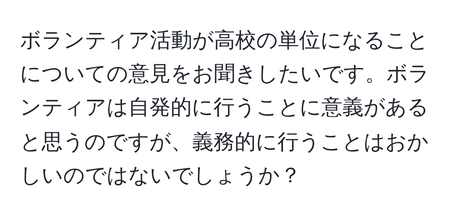 ボランティア活動が高校の単位になることについての意見をお聞きしたいです。ボランティアは自発的に行うことに意義があると思うのですが、義務的に行うことはおかしいのではないでしょうか？