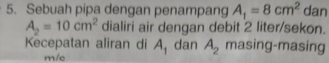 Sebuah pipa dengan penampang A_1=8cm^2 dan
A_2=10cm^2 dialiri air dengan debit 2 liter /sekon. 
Kecepatan aliran di A_1 dan A_2 masing-masing 
m/e