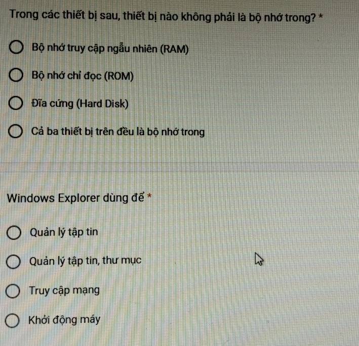 Trong các thiết bị sau, thiết bị nào không phải là bộ nhớ trong? *
Bộ nhớ truy cập ngẫu nhiên (RAM)
Bộ nhớ chỉ đọc (ROM)
Đĩa cứng (Hard Disk)
Cả ba thiết bị trên đều là bộ nhớ trong
Windows Explorer dùng để *
Quản lý tập tin
Quản lý tập tin, thư mục
Truy cập mạng
Khởi động máy