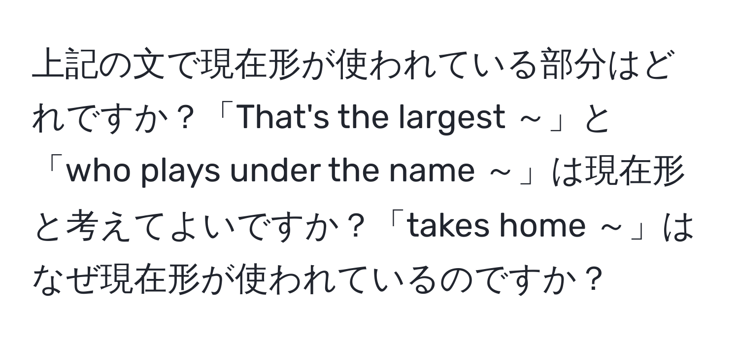 上記の文で現在形が使われている部分はどれですか？「That's the largest ～」と「who plays under the name ～」は現在形と考えてよいですか？「takes home ～」はなぜ現在形が使われているのですか？