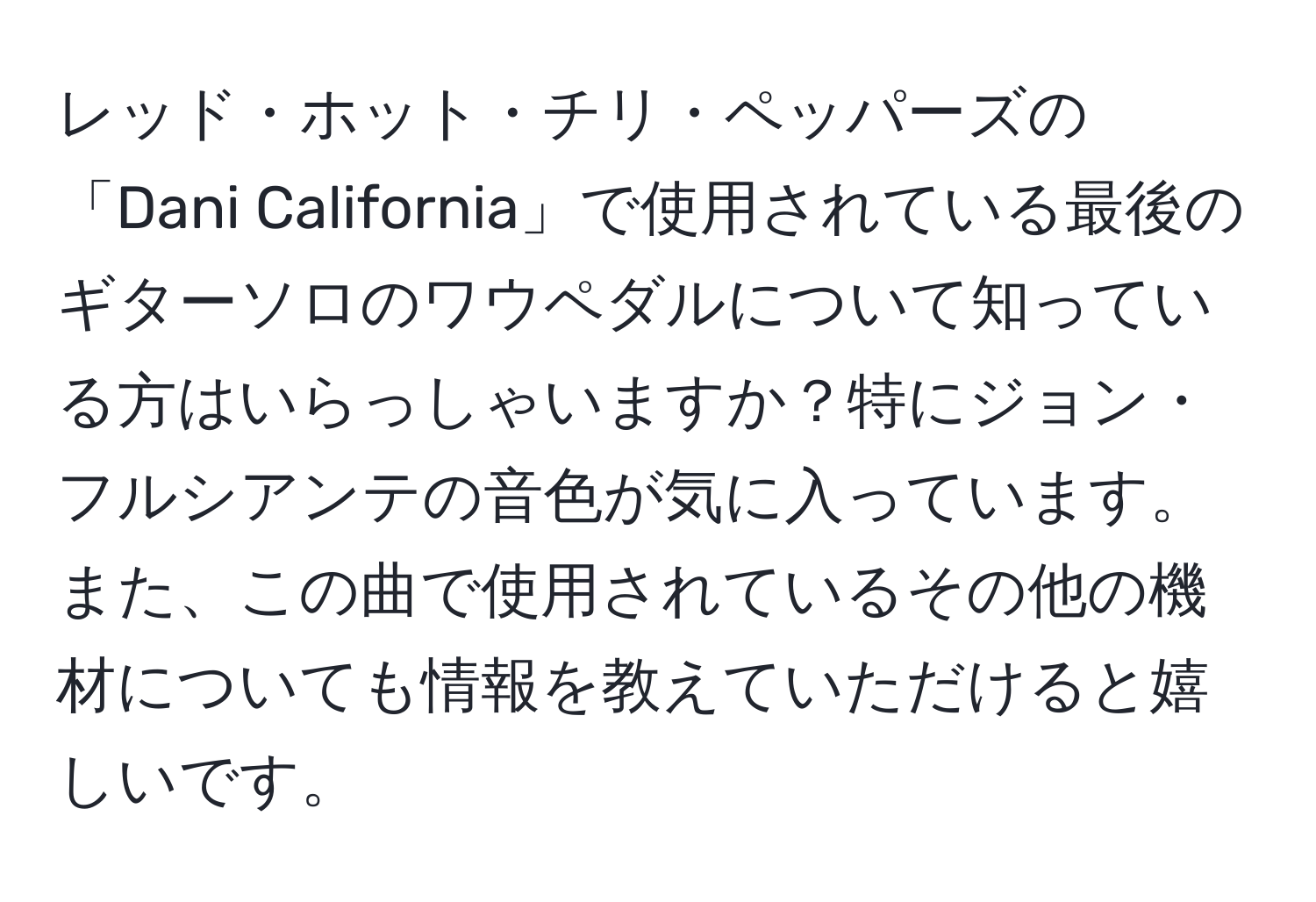 レッド・ホット・チリ・ペッパーズの「Dani California」で使用されている最後のギターソロのワウペダルについて知っている方はいらっしゃいますか？特にジョン・フルシアンテの音色が気に入っています。また、この曲で使用されているその他の機材についても情報を教えていただけると嬉しいです。