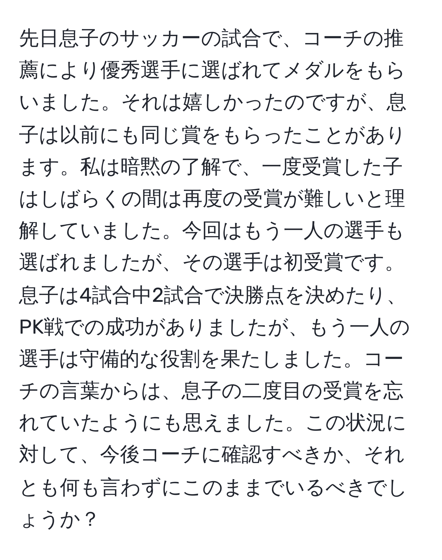 先日息子のサッカーの試合で、コーチの推薦により優秀選手に選ばれてメダルをもらいました。それは嬉しかったのですが、息子は以前にも同じ賞をもらったことがあります。私は暗黙の了解で、一度受賞した子はしばらくの間は再度の受賞が難しいと理解していました。今回はもう一人の選手も選ばれましたが、その選手は初受賞です。息子は4試合中2試合で決勝点を決めたり、PK戦での成功がありましたが、もう一人の選手は守備的な役割を果たしました。コーチの言葉からは、息子の二度目の受賞を忘れていたようにも思えました。この状況に対して、今後コーチに確認すべきか、それとも何も言わずにこのままでいるべきでしょうか？