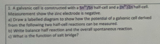 A galvanic cell is constructed with a 5n^(2+)/Sn half-cell and a Zn^(2+)/Zn half-cell. 
Measurement show the zinc electrode is negative. 
a) Draw a labelled diagram to show how the potential of a galvanic cell derived 
from the following two half-cell reactions can be measured. 
b) Write balance half reaction and the overall spontaneous reaction. 
c) What is the function of salt bridge?