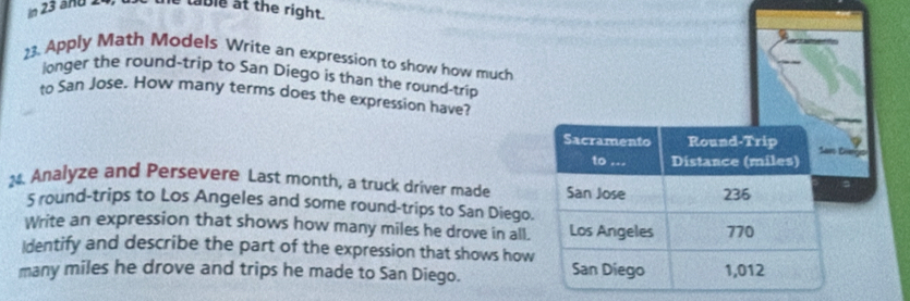 in 23 and 24, e table at the right.
23. Apply Math Models Write an expression to show how much
longer the round-trip to San Diego is than the round-trip
to San Jose. How many terms does the expression have?
Sacramento Round-Trip
San Diege
to ... Distance (miles)
M. Analyze and Persevere Last month, a truck driver made San Jose 236
5 round-trips to Los Angeles and some round-trips to San Diego.
Write an expression that shows how many miles he drove in all. Los Angeles 770
Identify and describe the part of the expression that shows how
many miles he drove and trips he made to San Diego. San Diego 1,012