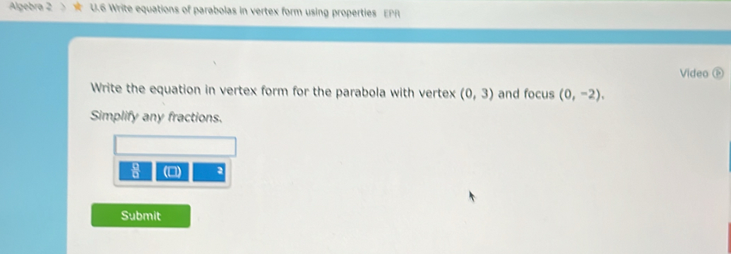 Algebra 2 U.6 Write equations of parabolas in vertex form using properties EPR 
Video 
Write the equation in vertex form for the parabola with vertex (0,3) and focus (0,-2), 
Simplify any fractions. 
 □ /□   
2 
Submit