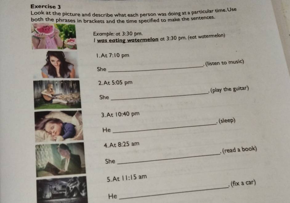 Look at the picture and describe what each person was doing at a particular time. Use 
both the phrases in brackets and the time specified to make the sentences. 
Example: at 3:30 pm. 
I was eating watermelon at 3:30 pm. (eat watermelon) 
1.At 7:10 pm 
_ 
(listen to music) 
She 
2.At 5:05 pm 
. (play the guitar) 
She 
_ 
3.At 10:40 pm 
(sleep) 
He 
_ 
4. At 8:25 am 
(read a book) 
She 
_ 
5. At 11:15 am 
_ 
. (fix a car) 
He