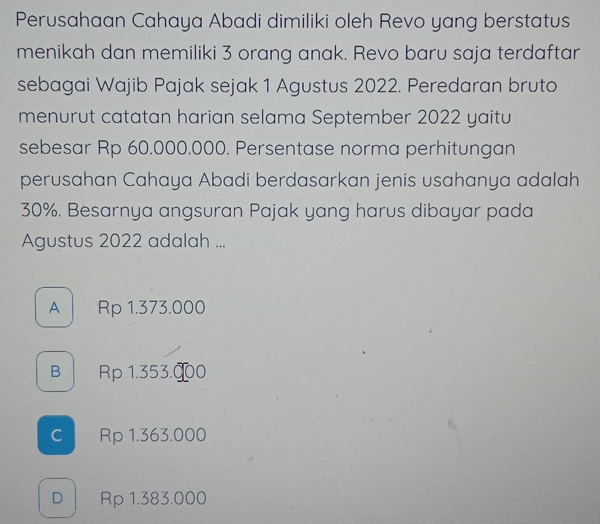 Perusahaan Cahaya Abadi dimiliki oleh Revo yang berstatus
menikah dan memiliki 3 orang anak. Revo baru saja terdaftar
sebagai Wajib Pajak sejak 1 Agustus 2022. Peredaran bruto
menurut catatan harian selama September 2022 yaitu
sebesar Rp 60.000.000. Persentase norma perhitungan
perusahan Cahaya Abadi berdasarkan jenis usahanya adalah
30%. Besarnya angsuran Pajak yang harus dibayar pada
Agustus 2022 adalah ...
A Rp 1.373.000
B | Rp 1.353.∞0
c Rp 1.363.000
D Rp 1.383.000