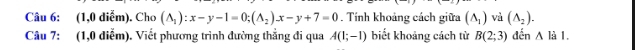 (1,0 diễm). Cho (A_1):x-y-1=0; (A_2)x-y+7=0. Tính khoảng cách giữa (A_1) và (A_2). 
Câu 7: (1,0 điễm). Viết phương trình đường thẳng đi qua A(1;-1) biết khoảng cách từ B(2;3) đến △ lil.