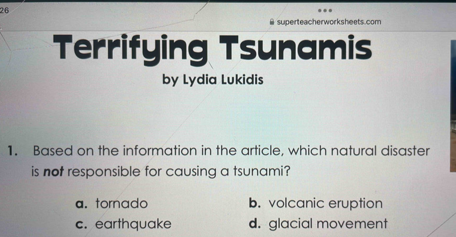 superteacherworksheets.com
Terrifying Tsunamis
by Lydia Lukidis
1. Based on the information in the article, which natural disaster
is not responsible for causing a tsunami?
a. tornado b. volcanic eruption
c. earthquake d. glacial movement