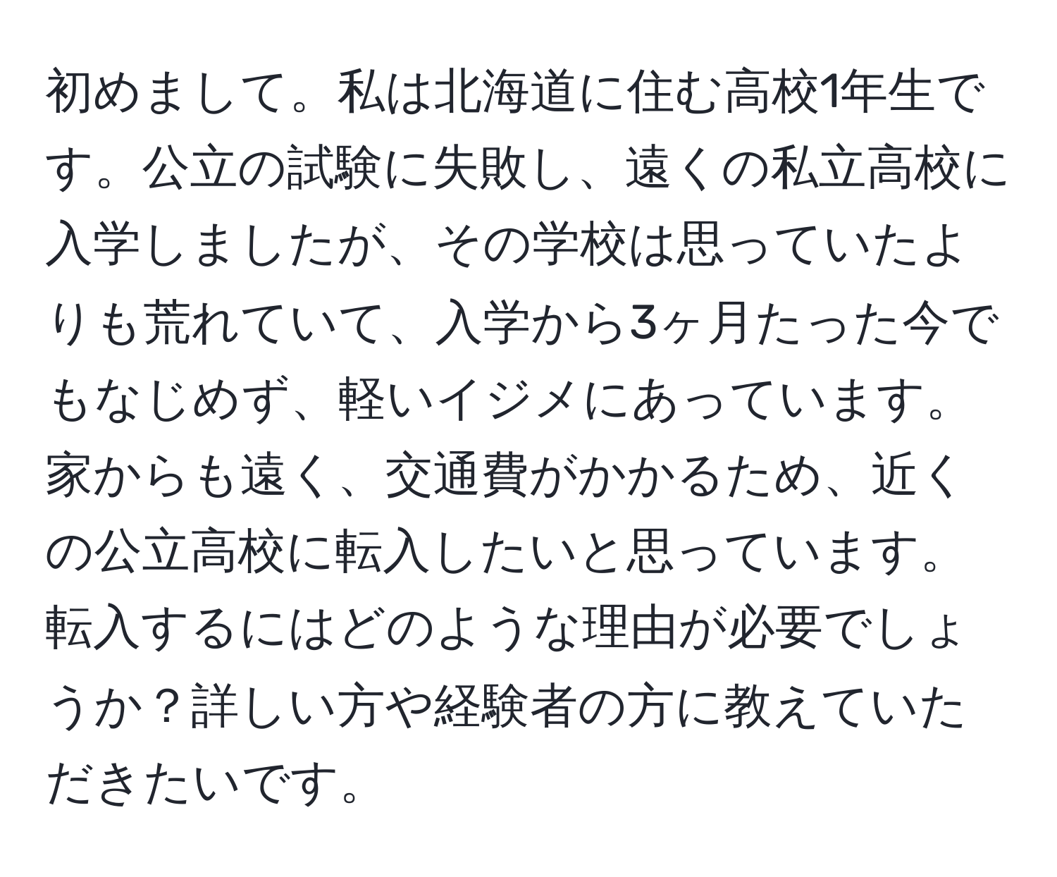 初めまして。私は北海道に住む高校1年生です。公立の試験に失敗し、遠くの私立高校に入学しましたが、その学校は思っていたよりも荒れていて、入学から3ヶ月たった今でもなじめず、軽いイジメにあっています。家からも遠く、交通費がかかるため、近くの公立高校に転入したいと思っています。転入するにはどのような理由が必要でしょうか？詳しい方や経験者の方に教えていただきたいです。