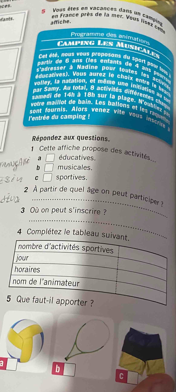 ces.
Vous êtes en vacances dans un camping
fants .
en France près de la mer, Vous lisez cet
affiche.
Programme des animations
Camping Les Musicales
Cet été, nous vous proposons du sport pour tous
partir de 6 ans (les enfants de 4 ans pourro 
s'adresser à Nadine pour toutes les activit 
éducatives). Vous aurez le choix entre le beach
volley, la natation, et même une initiation au sur
par Samy. Au total, 8 activités différentes chaqu
samedi de 14h à 18h sur la plage. N'oubliez pa
votre maillot de bain. Les ballons et les raquett
l'entrée du camping !
sont fournis. Alors venez vite vous inscrire 
Répondez aux questions.
1 Cette affiche propose des activités..
a □ éducatives.
b □ musicales.
C □ sportives.
2 À partir de quel âge on peut participer ?
3 Où on peut s'inscrire ?
4 Complétez le tableau suiv
a
C