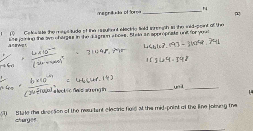 magnitude of force (2) 
) (1) Calculate the magnitude of the resultant electric field strength at the mid-point of the 
line joining the two charges in the diagram above. State an appropriate unit for your 
answer. 
unit_ 
electric field strength_ 
(4 
(ii) State the direction of the resultant electric field at the mid-point of the line joining the 
charges.