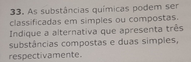 As substâncias químicas podem ser 
classificadas em simples ou compostas. 
Indique a alternativa que apresenta três 
substâncias compostas e duas simples, 
respectivamente.