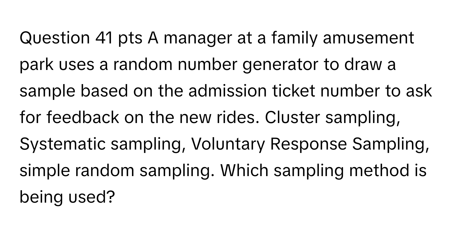 pts A manager at a family amusement park uses a random number generator to draw a sample based on the admission ticket number to ask for feedback on the new rides.  Cluster sampling, Systematic sampling, Voluntary Response Sampling, simple random sampling. Which sampling method is being used?