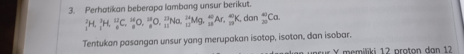 Perhatikan beberapa lambang unsur berikut.
_1^2H, _1^3H, _6^(12)C, _8^(16)O, _8^(18)O, _(11)^(23)Na, _(12)^(24)Mg, _(18)^(40)Ar, _(19)^(40)K , dan _(20)^(40)Ca. 
Tentukan pasangan unsur yang merupakan isotop, isoton, dan isobar. 
nsur Y memiliki 12 proton dan 12