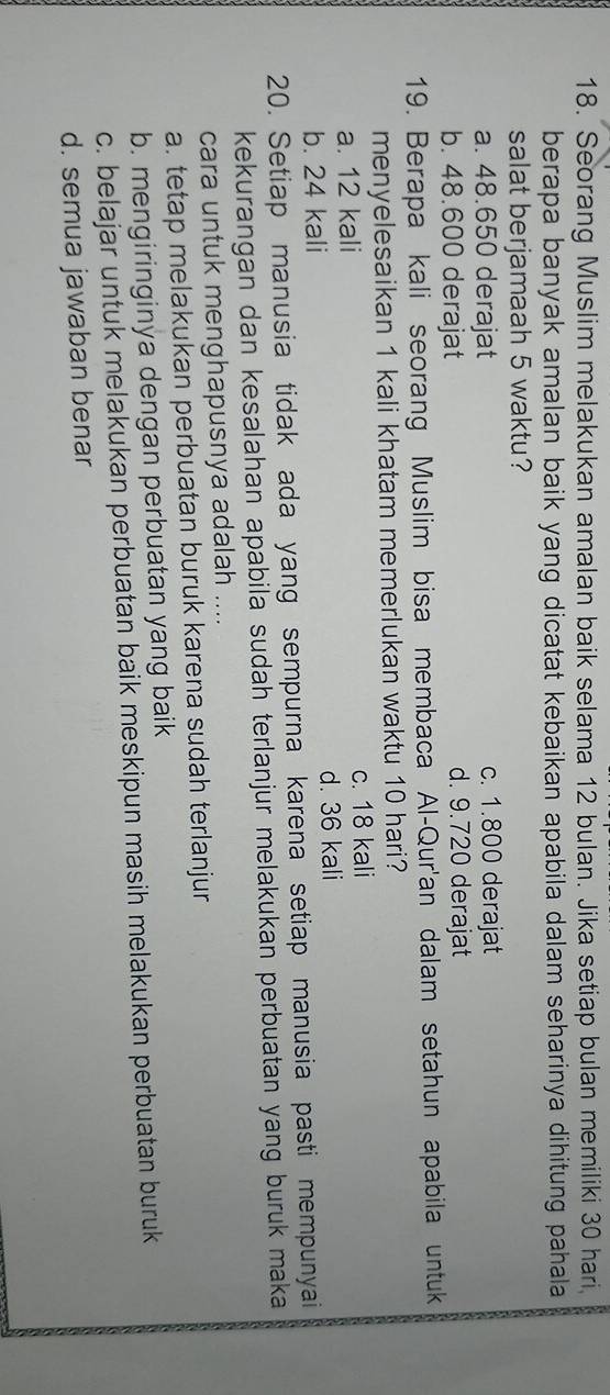 Seorang Muslim melakukan amalan baik selama 12 bulan. Jika setiap bulan memiliki 30 hari
berapa banyak amalan baik yang dicatat kebaikan apabila dalam seharinya dihitung pahala 
salat berjamaah 5 waktu?
a. 48.650 derajat c. 1.800 derajat
b. 48.600 derajat d. 9.720 derajat
19. Berapa kali seorang Muslim bisa membaca Al-Qur'an dalam setahun apabila untuk
menyelesaikan 1 kali khatam memerlukan waktu 10 hari?
a. 12 kali c. 18 kali
b. 24 kali d. 36 kali
20. Setiap manusia tidak ada yang sempurna karena setiap manusia pasti mempunyai
kekurangan dan kesalahan apabila sudah terlanjur melakukan perbuatan yang buruk maka 
cara untuk menghapusnya adalah ....
a. tetap melakukan perbuatan buruk karena sudah terlanjur
b. mengiringinya dengan perbuatan yang baik
c. belajar untuk melakukan perbuatan baik meskipun masih melakukan perbuatan buruk
d. semua jawaban benar